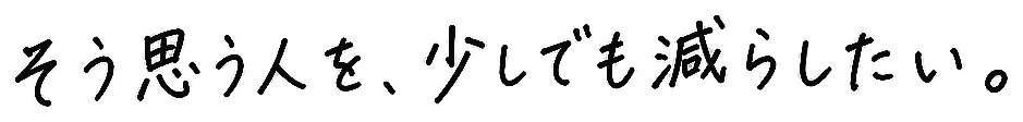 そう思う人を、少しでも減らしたい。
