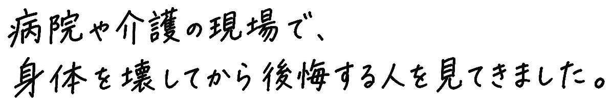 病院や介護の現場で、身体を壊してから後悔する人を見てきました。