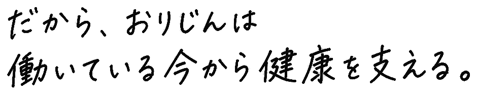 だから、おりじんは働いている今から健康を支える。